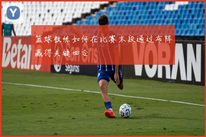 篮球教练如何在比赛末段通过布阵赢得关键回合